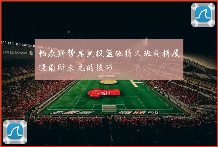 帕森斯赞库里投篮独特文班同样展现前所未见的技巧