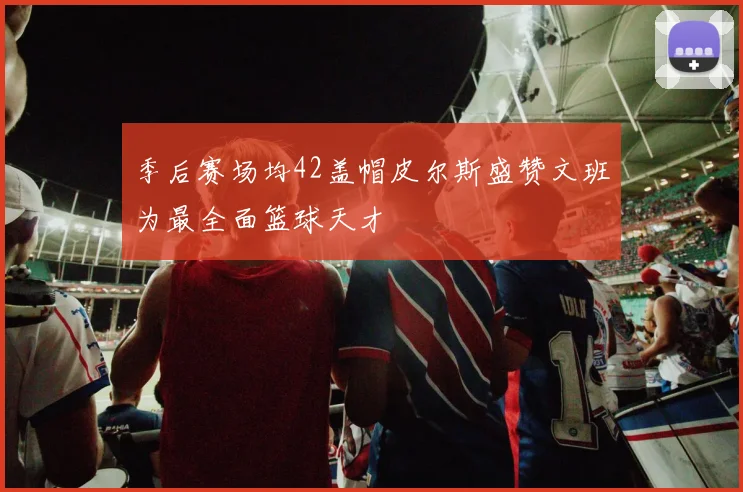 季后赛场均42盖帽皮尔斯盛赞文班为最全面篮球天才