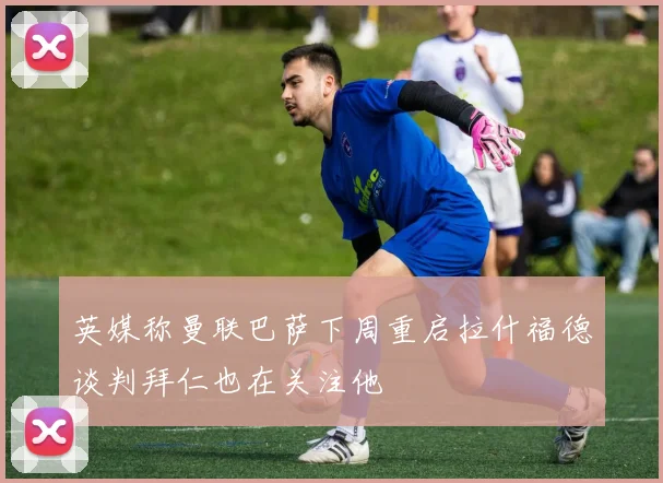 英媒称曼联巴萨下周重启拉什福德谈判拜仁也在关注他