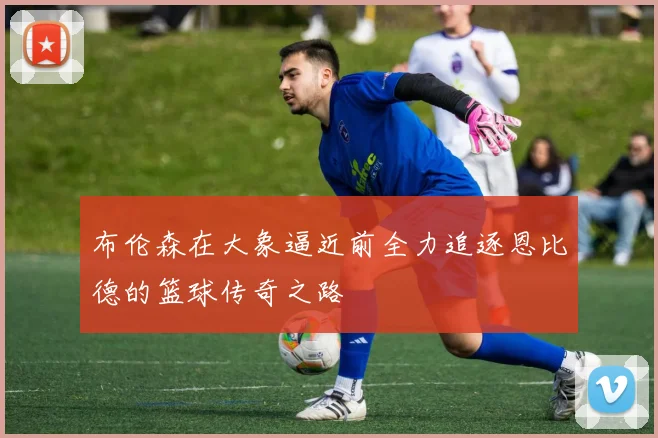 布伦森在大象逼近前全力追逐恩比德的篮球传奇之路