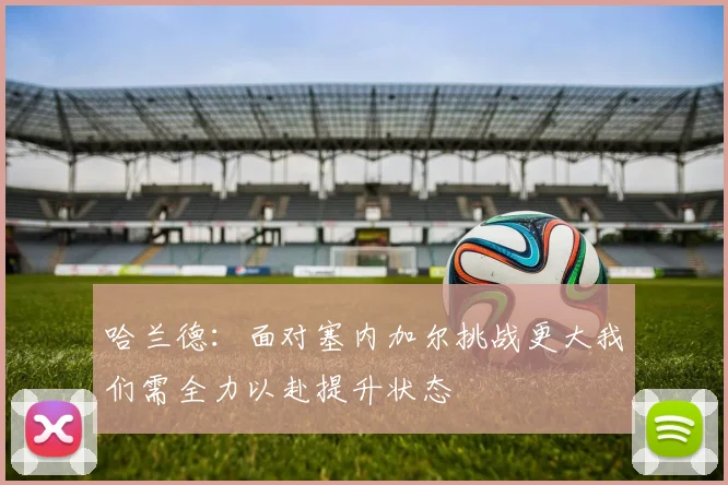 哈兰德：面对塞内加尔挑战更大我们需全力以赴提升状态