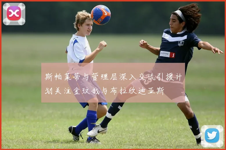 斯帕莱蒂与管理层深入交流引援计划关注金玟哉与布拉欣迪亚斯