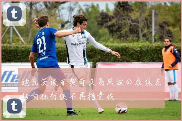 迪瓦茨谈东契奇交易风波公众焦点转向独行侠不再指责我