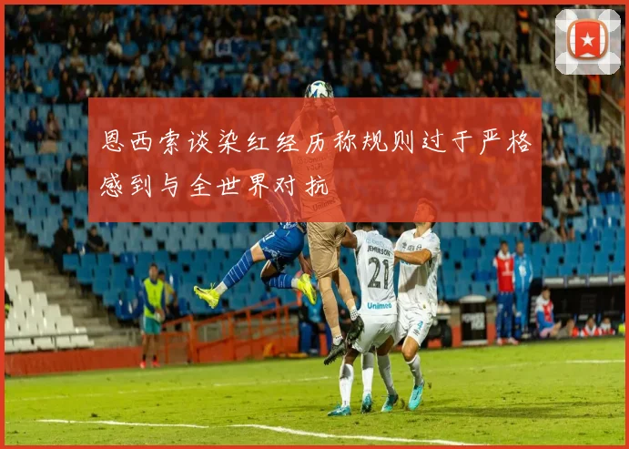 恩西索谈染红经历称规则过于严格感到与全世界对抗