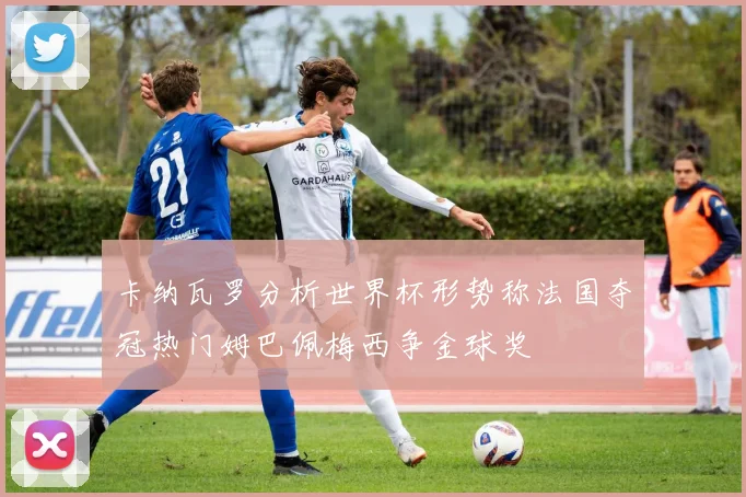 卡纳瓦罗分析世界杯形势称法国夺冠热门姆巴佩梅西争金球奖