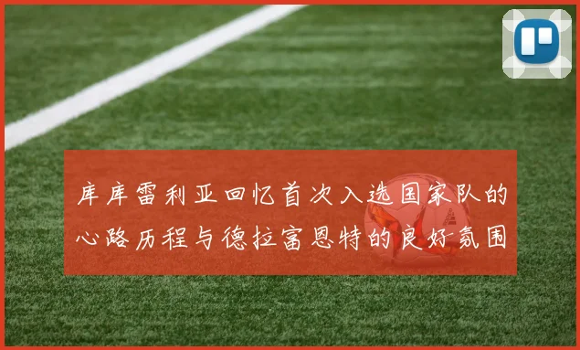 库库雷利亚回忆首次入选国家队的心路历程与德拉富恩特的良好氛围