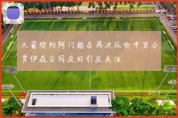 火箭续约阿门能否再次压价申京小贾伊森合同友好引发关注