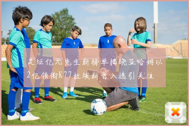 足坛亿元先生新榜单揭晓亚哈姆以2亿领衔K77杜埃新晋入选引关注